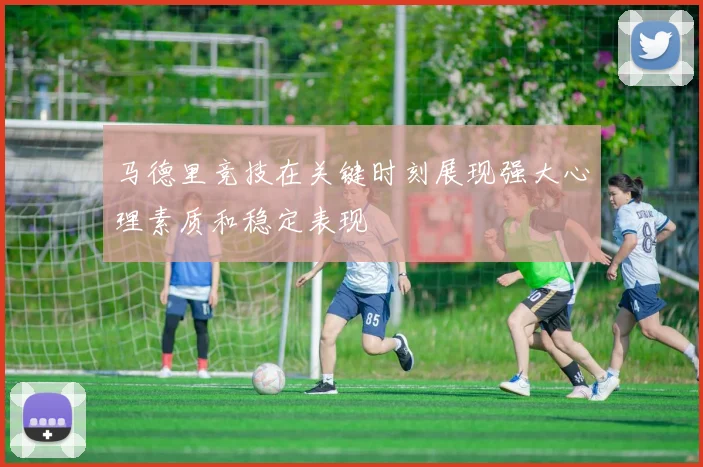 马德里竞技在关键时刻展现强大心理素质和稳定表现